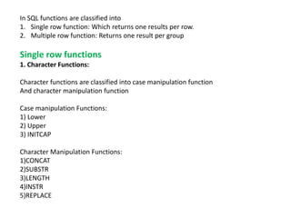 In SQL functions are classified into
1. Single row function: Which returns one results per row.
2. Multiple row function: Returns one result per group
Single row functions
1. Character Functions:
Character functions are classified into case manipulation function
And character manipulation function
Case manipulation Functions:
1) Lower
2) Upper
3) INITCAP
Character Manipulation Functions:
1)CONCAT
2)SUBSTR
3)LENGTH
4)INSTR
5)REPLACE
 