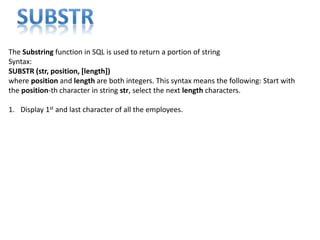The Substring function in SQL is used to return a portion of string
Syntax:
SUBSTR (str, position, [length])
where position and length are both integers. This syntax means the following: Start with
the position-th character in string str, select the next length characters.
1. Display 1st and last character of all the employees.
 