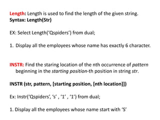 Length: Length is used to find the length of the given string.
Syntax: Length(Str)
EX: Select Length(‘Qspiders’) from dual;
1. Display all the employees whose name has exactly 6 character.
INSTR: Find the staring location of the nth occurrence of pattern
beginning in the starting position-th position in string str.
INSTR (str, pattern, [starting position, [nth location]])
Ex: Instr(‘Qspiders’, ‘s’ , ‘1’ , ‘1’) from dual;
1. Display all the employees whose name start with ‘S’
 