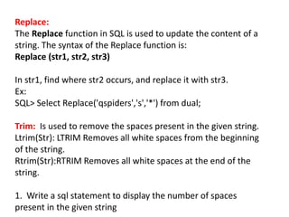 Replace:
The Replace function in SQL is used to update the content of a
string. The syntax of the Replace function is:
Replace (str1, str2, str3)
In str1, find where str2 occurs, and replace it with str3.
Ex:
SQL> Select Replace('qspiders','s','*') from dual;
Trim: Is used to remove the spaces present in the given string.
Ltrim(Str): LTRIM Removes all white spaces from the beginning
of the string.
Rtrim(Str):RTRIM Removes all white spaces at the end of the
string.
1. Write a sql statement to display the number of spaces
present in the given string
 