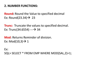2. NUMBER FUNCTIONS:
Round: Round the Value to specified decimal
Ex: Round(23.34) 23
Trunc: Truncate the values to specified decimal.
Ex: Trunc(34.6554) --- 34
Mod: Returns Reminder of division.
Ex: Mod(10,3) 1
Ex:
SQL> SELECT * FROM EMP WHERE MOD(SAL,2)=1;
 
