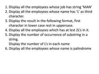 1. Display all the employees whose job has string ‘MAN’
2. Display all the employees whose name has ‘L’ as third
character.
3. Display the result in the following format, first
character in lower case rest in uppercase.
4. Display all the employees which has at lest 2L’s in it.
5. Display the number of occurrence of substring in a
string.
Display the number of L’s in each name
6. Display all the employees whose name is palindrome
 