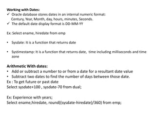 Working with Dates:
 Oracle database stores dates in an internal numeric format:
Century, Year, Month, day, hours, minutes, Seconds.
 The default date display format is DD-MM-YY
Ex: Select ename, hiredate from emp
• Sysdate: It is a function that returns date
• Systimestamp: It is a function that returns date, time including milliseconds and time
zone
Arithmetic With dates:
• Add or subtract a number to or from a date for a resultant date value
• Subtract two dates to find the number of days between those date.
Ex : To get future or past date
Select sysdate+100 , sysdate-70 from dual;
Ex: Experience with years;
Select ename,hiredate, round((sysdate-hiredate)/360) from emp;
 