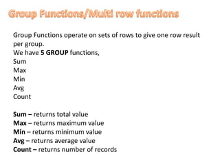 Group Functions operate on sets of rows to give one row result
per group.
We have 5 GROUP functions,
Sum
Max
Min
Avg
Count
Sum – returns total value
Max – returns maximum value
Min – returns minimum value
Avg – returns average value
Count – returns number of records
 