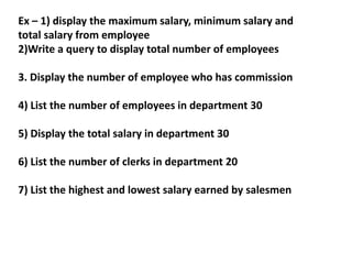Ex – 1) display the maximum salary, minimum salary and
total salary from employee
2)Write a query to display total number of employees
3. Display the number of employee who has commission
4) List the number of employees in department 30
5) Display the total salary in department 30
6) List the number of clerks in department 20
7) List the highest and lowest salary earned by salesmen
 