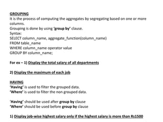 GROUPING
It is the process of computing the aggregates by segregating based on one or more
columns.
Grouping is done by using ‘group by’ clause.
Syntax:
SELECT column_name, aggregate_function(column_name)
FROM table_name
WHERE column_name operator value
GROUP BY column_name;
For ex – 1) Display the total salary of all departments
2) Display the maximum of each job
HAVING
‘Having’ is used to filter the grouped data.
‘Where’ is used to filter the non grouped data.
‘Having’ should be used after group by clause
‘Where’ should be used before group by clause
1) Display job-wise highest salary only if the highest salary is more than Rs1500
 