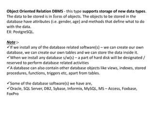 Object Oriented Relation DBMS - this type supports storage of new data types.
The data to be stored is in form of objects. The objects to be stored in the
database have attributes (i.e. gender, age) and methods that define what to do
with the data.
EX: PostgreSQL.
Note :-
If we install any of the database related software(s) – we can create our own
database, we can create our own tables and we can store the data inside it.
When we install any database s/w(s) – a part of hard disk will be designated /
reserved to perform database related activities
A database can also contain other database objects like views, indexes, stored
procedures, functions, triggers etc, apart from tables.
Some of the database software(s) we have are,
Oracle, SQL Server, DB2, Sybase, Informix, MySQL, MS – Access, Foxbase,
FoxPro
 