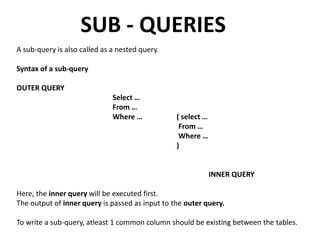 SUB - QUERIES
A sub-query is also called as a nested query.
Syntax of a sub-query
OUTER QUERY
Select …
From …
Where … ( select …
From …
Where …
)
INNER QUERY
Here, the inner query will be executed first.
The output of inner query is passed as input to the outer query.
To write a sub-query, atleast 1 common column should be existing between the tables.
 