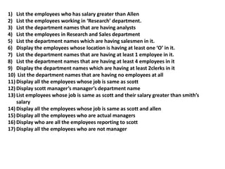 1) List the employees who has salary greater than Allen
2) List the employees working in ‘Research’ department.
3) List the department names that are having analysts
4) List the employees in Research and Sales department
5) List the department names which are having salesmen in it.
6) Display the employees whose location is having at least one ‘O’ in it.
7) List the department names that are having at least 1 employee in it.
8) List the department names that are having at least 4 employees in it
9) Display the department names which are having at least 2clerks in it
10) List the department names that are having no employees at all
11) Display all the employees whose job is same as scott
12) Display scott manager’s manager’s department name
13) List employees whose job is same as scott and their salary greater than smith’s
salary
14) Display all the employees whose job is same as scott and allen
15) Display all the employees who are actual managers
16) Display who are all the employees reporting to scott
17) Display all the employees who are not manager
 