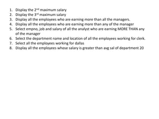 1. Display the 2nd maximum salary
2. Display the 3rd maximum salary
3. Display all the employees who are earning more than all the managers.
4. Display all the employees who are earning more than any of the manager
5. Select empno, job and salary of all the analyst who are earning MORE THAN any
of the manager
6. Select the department name and location of all the employees working for clerk.
7. Select all the employees working for dallas
8. Display all the employees whose salary is greater than avg sal of department 20
 