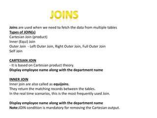Joins are used when we need to fetch the data from multiple tables
Types of JOIN(s)
Cartesian Join (product)
Inner (Equi) Join
Outer Join - Left Outer Join, Right Outer Join, Full Outer Join
Self Join
CARTESIAN JOIN
- It is based on Cartesian product theory.
Display employee name along with the department name
INNER JOIN
Inner join are also called as equijoins.
They return the matching records between the tables.
In the real time scenarios, this is the most frequently used Join.
Display employee name along with the department name
Note:JOIN condition is mandatory for removing the Cartesian output.
 