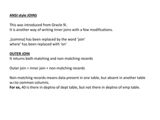 ANSI style JOINS
This was introduced from Oracle 9i.
It is another way of writing inner joins with a few modifications.
,(comma) has been replaced by the word ‘join’
where’ has been replaced with ‘on’
OUTER JOIN
It returns both matching and non-matching records
Outer join = inner join + non-matching records
Non-matching records means data present in one table, but absent in another table
w.r.to common columns.
For ex, 40 is there in deptno of dept table, but not there in deptno of emp table.
 