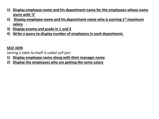 1) Display employee name and his department name for the employees whose name
starts with ‘S’
2) Display employee name and his department name who is earning 1st maximum
salary
3) Display ename and grade in 1 and 2
4) Write a query to display number of employees in each department.
SELF JOIN
Joining a table to itself is called self join
1) Display employee name along with their manager name
2) Display the employees who are getting the same salary
 