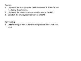 Equijoin:
1. Display all the managers and clerks who work in accounts and
marketing departments.
2. Display all the salesman who are not located at DALLAS
3. Select all the employees who work in DALLAS
OUTER JOIN
1. Get matching as well as non matching records from both the
table
 