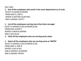 SELF JOIN:
1. Get all the employees who work in the same department as of scott
SELECT A.ENAME,B.ENAME
FROM EMP A, EMP B
WHERE A.DEPTNO=B.DEPTNO
AND A.ENAME='SCOTT‘
1. List all the employees earning more than there manager
SELECT A.ENAME,A.SAL,B.ENAME,B.SAL
FROM EMP A,EMP B
WHERE A.MGR=B.EMPNO
AND A.SAL>B.SAL
1. Fetch all the employees who are earning same salary
1. Select all the employees who are earning same as ‘SMITH’
SELECT A.ENAME,A.SAL,B.ENAME,B.SAL
FROM EMP A, EMP B
WHERE A.SAL=B.SAL
AND A.EMPNO<>B.EMPNO
AND A.ENAME='SMITH'
 