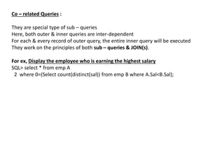 Co – related Queries :
They are special type of sub – queries
Here, both outer & inner queries are inter-dependent
For each & every record of outer query, the entire inner query will be executed
They work on the principles of both sub – queries & JOIN(s).
For ex, Display the employee who is earning the highest salary
SQL> select * from emp A
2 where 0=(Select count(distinct(sal)) from emp B where A.Sal<B.Sal);
 