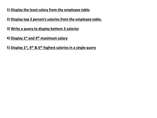 1) Display the least salary from the employee table.
2) Display top 3 person’s salaries from the employee table.
3) Write a query to display bottom 3 salaries
4) Display 1st and 4th maximum salary
5) Display 1st, 4th & 6th highest salaries in a single query
 