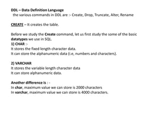 DDL – Data Definition Language
the various commands in DDL are :- Create, Drop, Truncate, Alter, Rename
CREATE – It creates the table.
Before we study the Create command, let us first study the some of the basic
datatypes we use in SQL.
1) CHAR :-
It stores the fixed length character data.
It can store the alphanumeric data (i.e, numbers and characters).
2) VARCHAR
It stores the variable length character data
It can store alphanumeric data.
Another difference is : -
In char, maximum value we can store is 2000 characters
In varchar, maximum value we can store is 4000 characters.
 