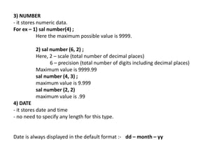 3) NUMBER
- it stores numeric data.
For ex – 1) sal number(4) ;
Here the maximum possible value is 9999.
2) sal number (6, 2) ;
Here, 2 – scale (total number of decimal places)
6 – precision (total number of digits including decimal places)
Maximum value is 9999.99
sal number (4, 3) ;
maximum value is 9.999
sal number (2, 2)
maximum value is .99
4) DATE
- it stores date and time
- no need to specify any length for this type.
Date is always displayed in the default format :- dd – month – yy
 