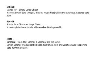5) BLOB
Stands for – Binary Large Object
It stores binary data (images, movies, music files) within the database. It stores upto
4GB.
6) CLOB
Stands for – Character Large Object
It stores plain character data like varchar field upto 4GB.
NOTE :-
varchar2 – from 10g, varchar & varchar2 are the same.
Earlier, varchar was supporting upto 2000 characters and varchar2 was supporting
upto 4000 characters.
 