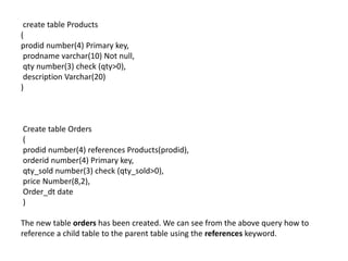 create table Products
(
prodid number(4) Primary key,
prodname varchar(10) Not null,
qty number(3) check (qty>0),
description Varchar(20)
)
Create table Orders
(
prodid number(4) references Products(prodid),
orderid number(4) Primary key,
qty_sold number(3) check (qty_sold>0),
price Number(8,2),
Order_dt date
)
The new table orders has been created. We can see from the above query how to
reference a child table to the parent table using the references keyword.
 