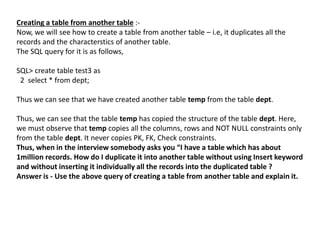 Creating a table from another table :-
Now, we will see how to create a table from another table – i.e, it duplicates all the
records and the characterstics of another table.
The SQL query for it is as follows,
SQL> create table test3 as
2 select * from dept;
Thus we can see that we have created another table temp from the table dept.
Thus, we can see that the table temp has copied the structure of the table dept. Here,
we must observe that temp copies all the columns, rows and NOT NULL constraints only
from the table dept. It never copies PK, FK, Check constraints.
Thus, when in the interview somebody asks you “I have a table which has about
1million records. How do I duplicate it into another table without using Insert keyword
and without inserting it individually all the records into the duplicated table ?
Answer is - Use the above query of creating a table from another table and explain it.
 
