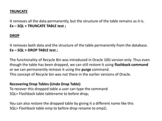 TRUNCATE
It removes all the data permanently, but the structure of the table remains as it is.
Ex – SQL > TRUNCATE TABLE test ;
DROP
It removes both data and the structure of the table permanently from the database.
Ex – SQL > DROP TABLE test ;
The functionality of Recycle Bin was introduced in Oracle 10G version only. Thus even
though the table has been dropped, we can still restore it using flashback command
or we can permanently remove it using the purge command.
This concept of Recycle bin was not there in the earlier versions of Oracle.
Recovering Drop Tables (Undo Drop Table)
To recover this dropped table a user can type the command
SQL> Flashback table tablename to before drop;
You can also restore the dropped table by giving it a different name like this
SQL> Flashback table emp to before drop rename to emp2;
 
