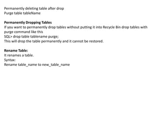 Permanently deleting table after drop
Purge table tableName
Permanently Dropping Tables
If you want to permanently drop tables without putting it into Recycle Bin drop tables with
purge command like this
SQL> drop table tablename purge;
This will drop the table permanently and it cannot be restored.
Rename Table:
It renames a table.
Syntax:
Rename table_name to new_table_name
 