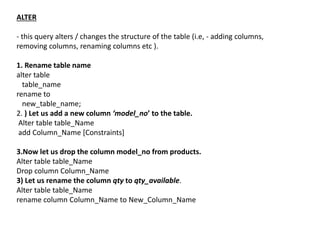 ALTER
- this query alters / changes the structure of the table (i.e, - adding columns,
removing columns, renaming columns etc ).
1. Rename table name
alter table
table_name
rename to
new_table_name;
2. ) Let us add a new column ‘model_no’ to the table.
Alter table table_Name
add Column_Name [Constraints]
3.Now let us drop the column model_no from products.
Alter table table_Name
Drop column Column_Name
3) Let us rename the column qty to qty_available.
Alter table table_Name
rename column Column_Name to New_Column_Name
 