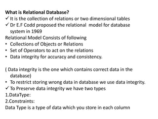 What is Relational Database?
 It is the collection of relations or two dimensional tables
 Dr E.F Codd proposed the relational model for database
system in 1969
Relational Model Consists of following
• Collections of Objects or Relations
• Set of Operators to act on the relations
• Data integrity for accuracy and consistency.
( Data integrity is the one which contains correct data in the
database)
• To restrict storing wrong data in database we use data integrity.
 To Preserve data integrity we have two types
1.DataType:
2.Constraints:
Data Type is a type of data which you store in each column
 
