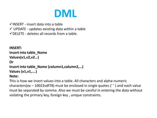 INSERT - insert data into a table
 UPDATE - updates existing data within a table
DELETE - deletes all records from a table.
INSERT:
Insert into table_Name
Values(v1,v2,v2…)
Or
Insert into table_Name (column1,column2,…)
Values (v1,v1,….)
Note:
This is how we insert values into a table. All characters and alpha-numeric
characters(ex – 10023sdf78) must be enclosed in single quotes (‘ ‘ ) and each value
must be separated by comma. Also we must be careful in entering the data without
violating the primary key, foreign key , unique constraints.
 