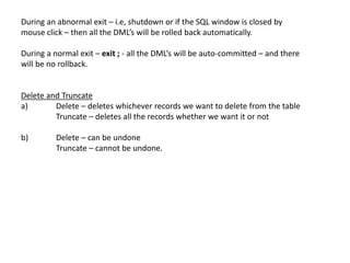During an abnormal exit – i.e, shutdown or if the SQL window is closed by
mouse click – then all the DML’s will be rolled back automatically.
During a normal exit – exit ; - all the DML’s will be auto-committed – and there
will be no rollback.
Delete and Truncate
a) Delete – deletes whichever records we want to delete from the table
Truncate – deletes all the records whether we want it or not
b) Delete – can be undone
Truncate – cannot be undone.
 