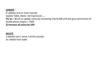 UPDATE :-
It updates one or more records.
Update Table_Name Set Expression…..
For ex – 1) Let us update salary by increasing it by Rs200 and also give commission of
Rs100 where empno = 7369.
2) Increase all salary by 10%
DELETE
It deletes one / some / all the records.
Ex: Delete from table
 