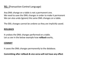TCL (Transaction Control Language)
Any DML change on a table is not a permanent one.
We need to save the DML changes in order to make it permanent
We can also undo (ignore) the same DML changes on a table.
The DDL changes cannot be undone as they are implicitly saved.
ROLLBACK
It undoes the DML changes performed on a table.
Let us see in the below example how rollback works,
COMMIT
It saves the DML changes permanently to the database.
Committing after rollback & vice versa will not have any effect
 
