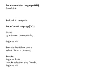 Data transaction Language(DTL)
SavePoint
Rollback to savepoint
Data Control language(DCL)
Grant:
grant select on emp to hr;
Login as HR
Execute the Bellow query
select * from scott.emp;
Revoke:
Login as Scott
revoke select on emp from hr;
Login as HR
 