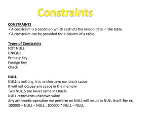 CONSTRAINTS
A constraint is a condition which restricts the invalid data in the table.
A constraint can be provided for a column of a table.
Types of Constraints
NOT NULL
UNIQUE
Primary Key
Foreign Key
Check
NULL
NULL is nothing, it is neither zero nor blank space
It will not occupy any space in the memory
Two NULLS are never same in Oracle.
NULL represents unknown value
Any arithmetic operation we perform on NULL will result in NULL itself. For ex,
100000 + NULL = NULL ; 100000 * NULL = NULL
 