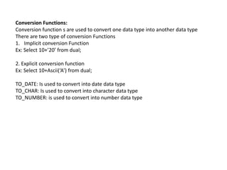 Conversion Functions:
Conversion function s are used to convert one data type into another data type
There are two type of conversion Functions
1. Implicit conversion Function
Ex: Select 10+’20’ from dual;
2. Explicit conversion function
Ex: Select 10+Ascii(‘A’) from dual;
TO_DATE: Is used to convert into date data type
TO_CHAR: Is used to convert into character data type
TO_NUMBER: is used to convert into number data type
 