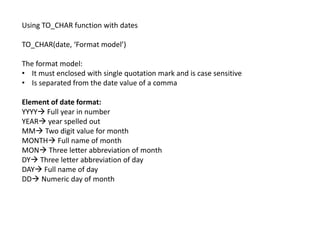Using TO_CHAR function with dates
TO_CHAR(date, ‘Format model’)
The format model:
• It must enclosed with single quotation mark and is case sensitive
• Is separated from the date value of a comma
Element of date format:
YYYY Full year in number
YEAR year spelled out
MM Two digit value for month
MONTH Full name of month
MON Three letter abbreviation of month
DY Three letter abbreviation of day
DAY Full name of day
DD Numeric day of month
 