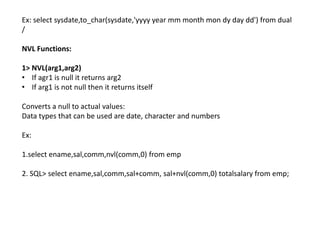 Ex: select sysdate,to_char(sysdate,'yyyy year mm month mon dy day dd') from dual
/
NVL Functions:
1> NVL(arg1,arg2)
• If agr1 is null it returns arg2
• If arg1 is not null then it returns itself
Converts a null to actual values:
Data types that can be used are date, character and numbers
Ex:
1.select ename,sal,comm,nvl(comm,0) from emp
2. SQL> select ename,sal,comm,sal+comm, sal+nvl(comm,0) totalsalary from emp;
 