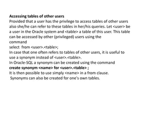 Accessing tables of other users
Provided that a user has the privilege to access tables of other users
also she/he can refer to these tables in her/his queries. Let <user> be
a user in the Oracle system and <table> a table of this user. This table
can be accessed by other (privileged) users using the
command
select from <user>.<table>;
In case that one often refers to tables of other users, it is useful to
use a synonym instead of <user>.<table>.
In Oracle-SQL a synonym can be created using the command
create synonym <name> for <user>.<table> ;
It is then possible to use simply <name> in a from clause.
Synonyms can also be created for one's own tables.
 