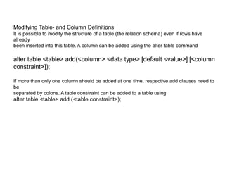 Modifying Table- and Column Definitions
It is possible to modify the structure of a table (the relation schema) even if rows have
already
been inserted into this table. A column can be added using the alter table command
alter table <table> add(<column> <data type> [default <value>] [<column
constraint>]);
If more than only one column should be added at one time, respective add clauses need to
be
separated by colons. A table constraint can be added to a table using
alter table <table> add (<table constraint>);
 