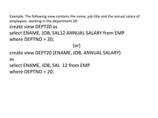 Example: The following view contains the name, job title and the annual salary of
employees working in the department 20:
create view DEPT20 as
select ENAME, JOB, SAL12 ANNUAL SALARY from EMP
where DEPTNO = 20;
(or)
create view DEPT20 (ENAME, JOB, ANNUAL SALARY)
as
select ENAME, JOB, SAL 12 from EMP
where DEPTNO = 20;
 