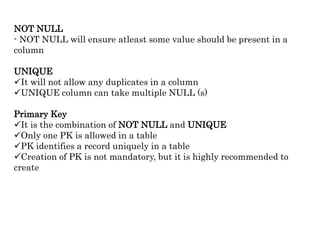 NOT NULL
- NOT NULL will ensure atleast some value should be present in a
column
UNIQUE
It will not allow any duplicates in a column
UNIQUE column can take multiple NULL (s)
Primary Key
It is the combination of NOT NULL and UNIQUE
Only one PK is allowed in a table
PK identifies a record uniquely in a table
Creation of PK is not mandatory, but it is highly recommended to
create
 