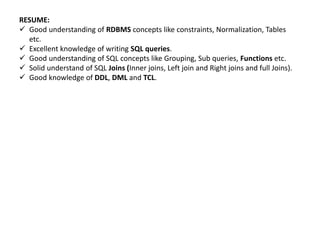 RESUME:
 Good understanding of RDBMS concepts like constraints, Normalization, Tables
etc.
 Excellent knowledge of writing SQL queries.
 Good understanding of SQL concepts like Grouping, Sub queries, Functions etc.
 Solid understand of SQL Joins (Inner joins, Left join and Right joins and full Joins).
 Good knowledge of DDL, DML and TCL.
 