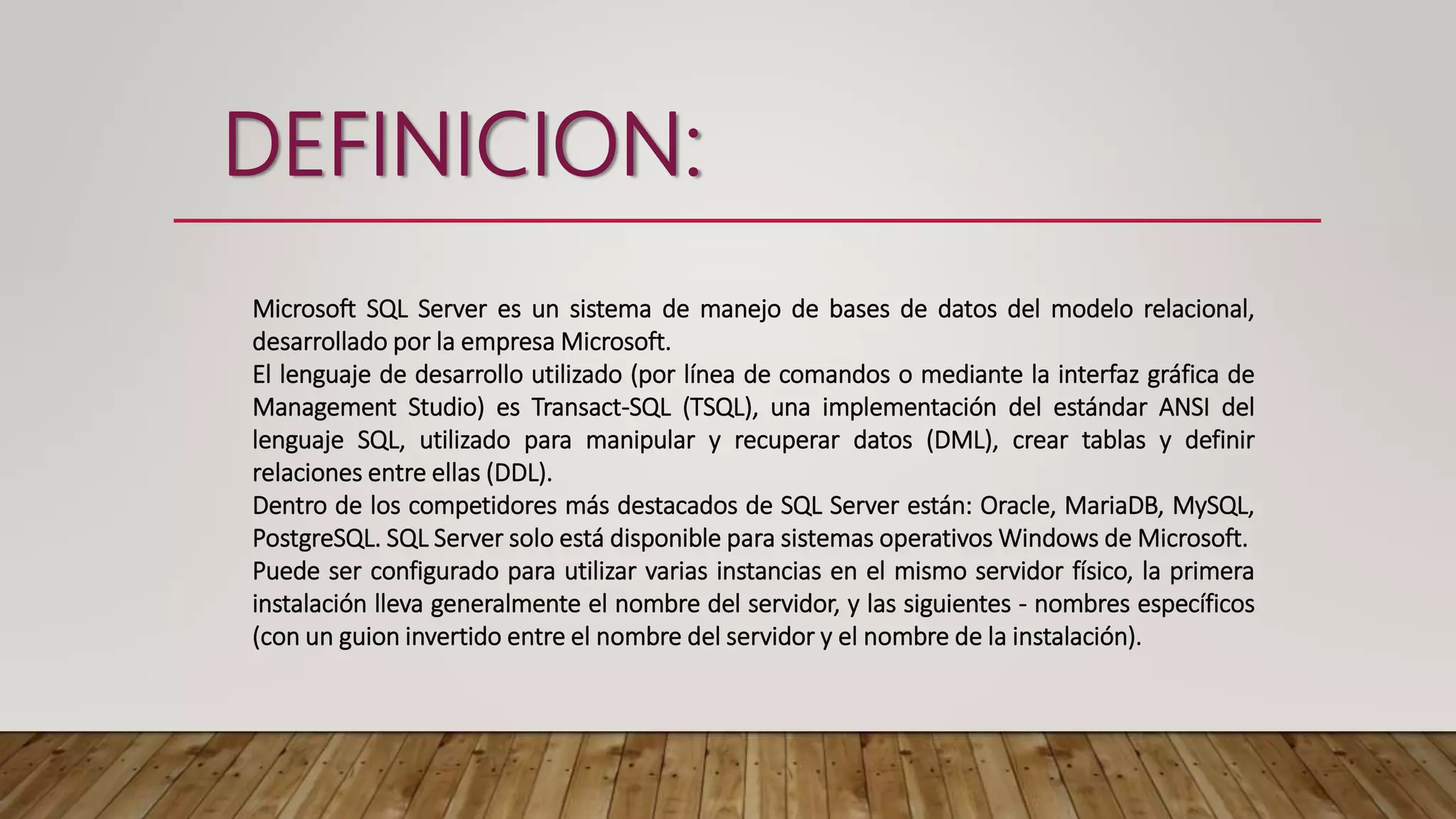 DEFINICION:
Microsoft SQL Server es un sistema de manejo de bases de datos del modelo relacional,
desarrollado por la empresa Microsoft.
El lenguaje de desarrollo utilizado (por línea de comandos o mediante la interfaz gráfica de
Management Studio) es Transact-SQL (TSQL), una implementación del estándar ANSI del
lenguaje SQL, utilizado para manipular y recuperar datos (DML), crear tablas y definir
relaciones entre ellas (DDL).
Dentro de los competidores más destacados de SQL Server están: Oracle, MariaDB, MySQL,
PostgreSQL. SQL Server solo está disponible para sistemas operativos Windows de Microsoft.
Puede ser configurado para utilizar varias instancias en el mismo servidor físico, la primera
instalación lleva generalmente el nombre del servidor, y las siguientes - nombres específicos
(con un guion invertido entre el nombre del servidor y el nombre de la instalación).
 