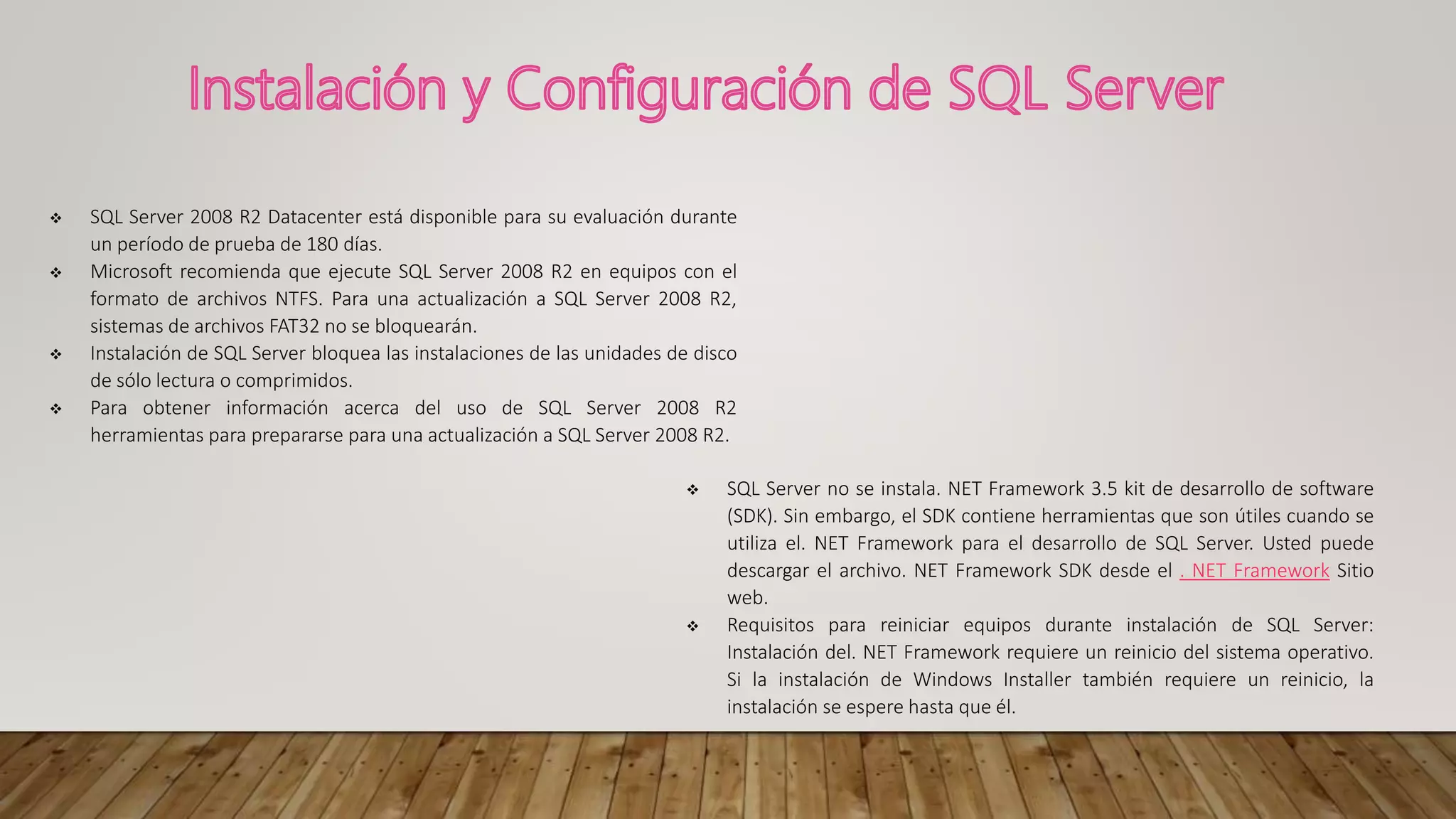  SQL Server 2008 R2 Datacenter está disponible para su evaluación durante
un período de prueba de 180 días.
 Microsoft recomienda que ejecute SQL Server 2008 R2 en equipos con el
formato de archivos NTFS. Para una actualización a SQL Server 2008 R2,
sistemas de archivos FAT32 no se bloquearán.
 Instalación de SQL Server bloquea las instalaciones de las unidades de disco
de sólo lectura o comprimidos.
 Para obtener información acerca del uso de SQL Server 2008 R2
herramientas para prepararse para una actualización a SQL Server 2008 R2.
 SQL Server no se instala. NET Framework 3.5 kit de desarrollo de software
(SDK). Sin embargo, el SDK contiene herramientas que son útiles cuando se
utiliza el. NET Framework para el desarrollo de SQL Server. Usted puede
descargar el archivo. NET Framework SDK desde el . NET Framework Sitio
web.
 Requisitos para reiniciar equipos durante instalación de SQL Server:
Instalación del. NET Framework requiere un reinicio del sistema operativo.
Si la instalación de Windows Installer también requiere un reinicio, la
instalación se espere hasta que él.
 