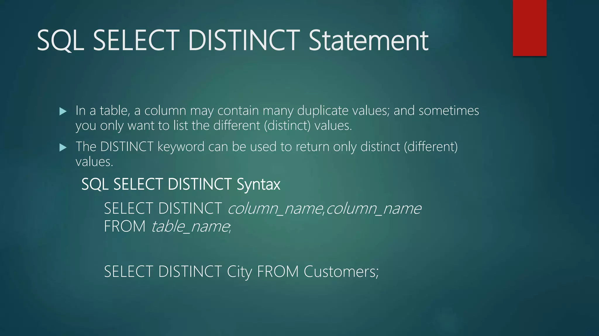 SQL SELECT DISTINCT Statement
 In a table, a column may contain many duplicate values; and sometimes
you only want to list the different (distinct) values.
 The DISTINCT keyword can be used to return only distinct (different)
values.
SQL SELECT DISTINCT Syntax
SELECT DISTINCT column_name,column_name
FROM table_name;
SELECT DISTINCT City FROM Customers;
 