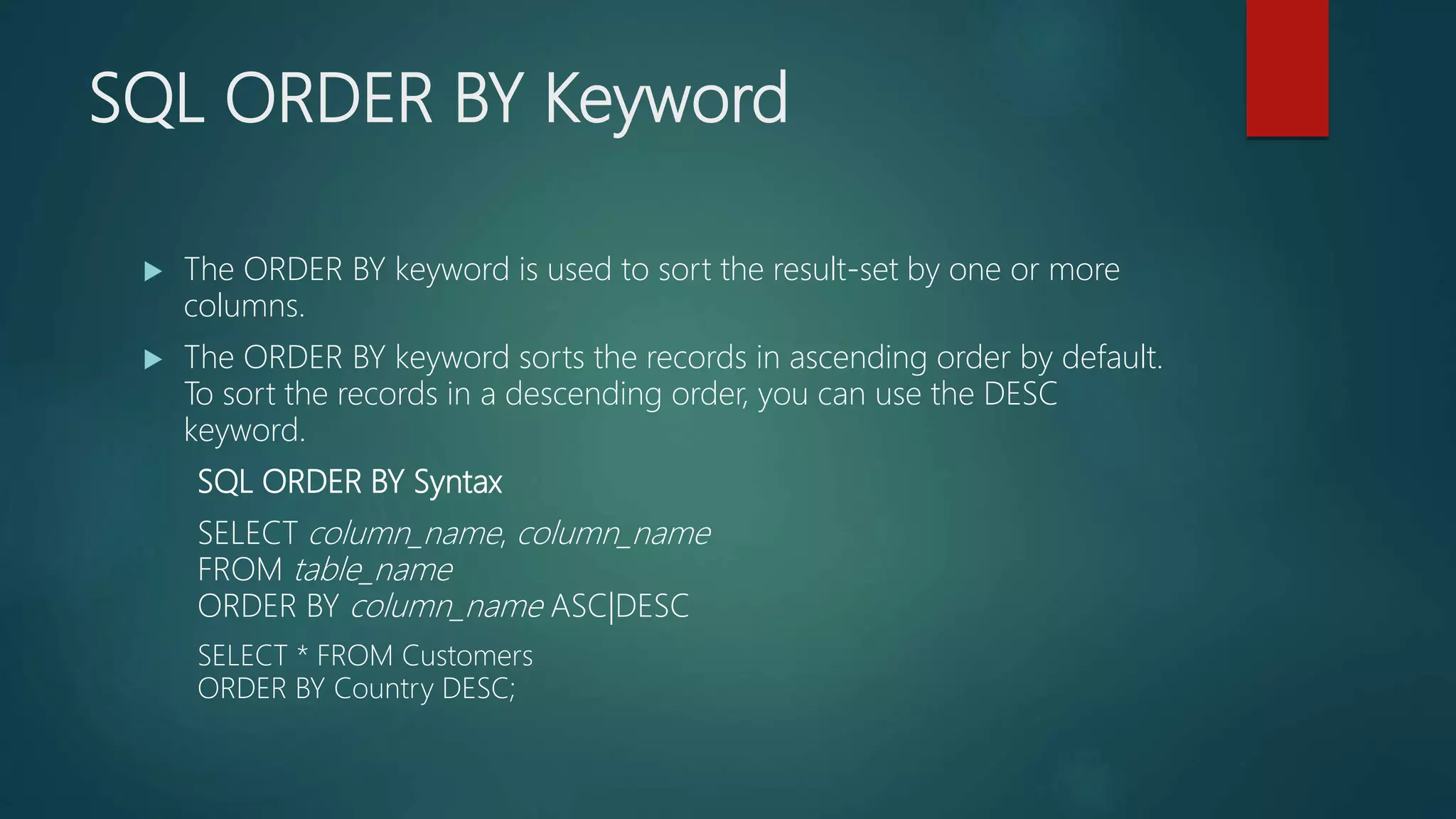 SQL ORDER BY Keyword
 The ORDER BY keyword is used to sort the result-set by one or more
columns.
 The ORDER BY keyword sorts the records in ascending order by default.
To sort the records in a descending order, you can use the DESC
keyword.
SQL ORDER BY Syntax
SELECT column_name, column_name
FROM table_name
ORDER BY column_name ASC|DESC
SELECT * FROM Customers
ORDER BY Country DESC;
 