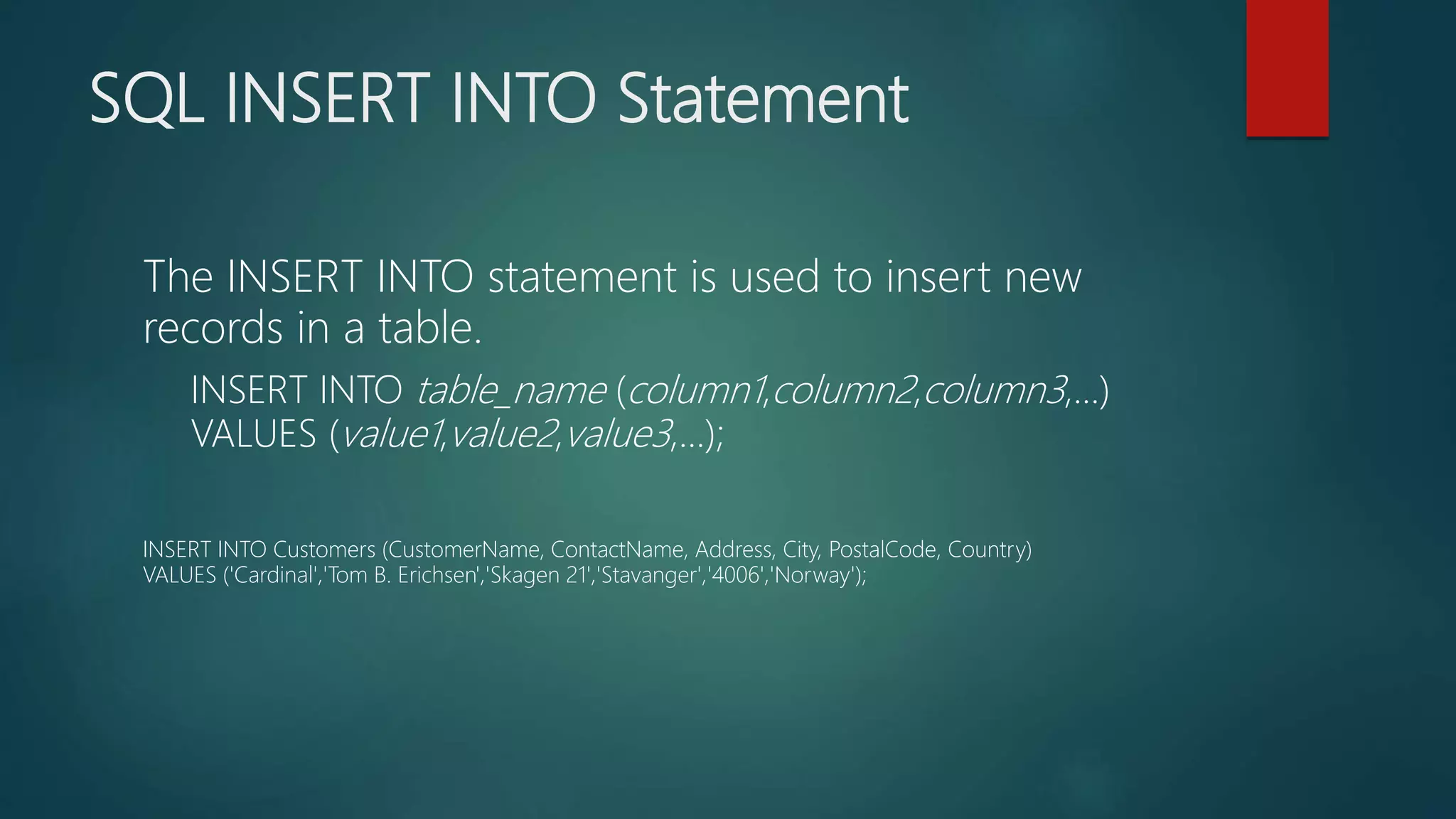 SQL INSERT INTO Statement
The INSERT INTO statement is used to insert new
records in a table.
INSERT INTO table_name (column1,column2,column3,...)
VALUES (value1,value2,value3,...);
INSERT INTO Customers (CustomerName, ContactName, Address, City, PostalCode, Country)
VALUES ('Cardinal','Tom B. Erichsen','Skagen 21','Stavanger','4006','Norway');
 
