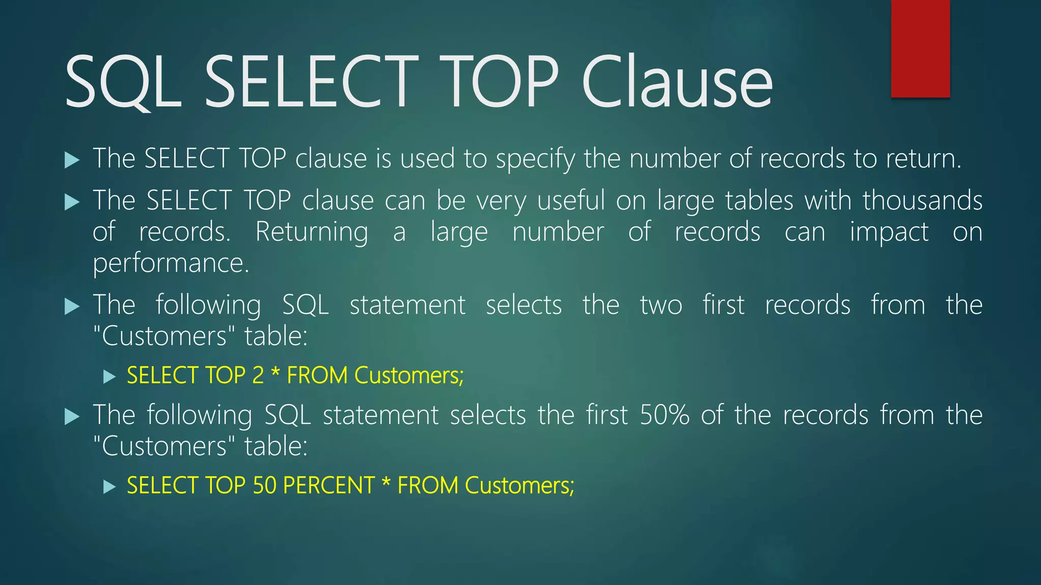 SQL SELECT TOP Clause
 The SELECT TOP clause is used to specify the number of records to return.
 The SELECT TOP clause can be very useful on large tables with thousands
of records. Returning a large number of records can impact on
performance.
 The following SQL statement selects the two first records from the
"Customers" table:
 SELECT TOP 2 * FROM Customers;
 The following SQL statement selects the first 50% of the records from the
"Customers" table:
 SELECT TOP 50 PERCENT * FROM Customers;
 